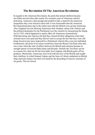 The Revolution Of The American Revolution
In regards to the American Revolution, the point that armed rebellion became
inevitable arrived when after nearly five constant years of American colonist
protesting. American s had enough and needed to take a stand for the numerous
inequalities they were forced to deal with. It was foreseeable that the American
Revolutiontook place due to the unfair taxes that the British were giving Americans.
Also, England was not allowing Americans their freedom, along with violence and
the political dominance by the Parliament over the colonies by announcing the Stamp
Act in 1765, which happened to nearly affect all Americans tremendously.
With that being said America felt that they cleared all their obligations when their
colonial taxes were paid and they did not want to accept the fact that they were still
being forced to pay taxes imposed by a Parliament wherein they were not embodied.
Furthermore, the point of no return would have been the Boston Tea Party when this
was a time when the state of affairs between the British and colonists became an
outright uproar of irreconcilable chaos and disorder. Initially the Tea Party served
as a means for a bail out for the East India Tea Company and British gains off tea
products. Meanwhile, Americans were livid with the laws of the British and sought
their rebellion. In which Samuel Adams and the Sons of Liberty embarked on British
ships and took matters into their own hand by the discarding of massive amounts of
tea goods. This act forced
 