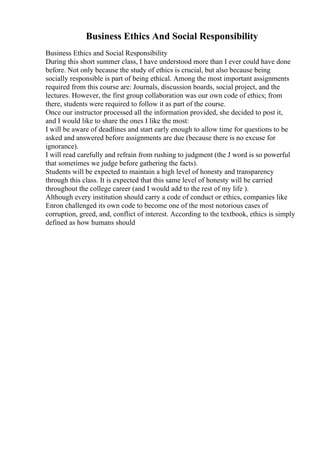 Business Ethics And Social Responsibility
Business Ethics and Social Responsibility
During this short summer class, I have understood more than I ever could have done
before. Not only because the study of ethics is crucial, but also because being
socially responsible is part of being ethical. Among the most important assignments
required from this course are: Journals, discussion boards, social project, and the
lectures. However, the first group collaboration was our own code of ethics; from
there, students were required to follow it as part of the course.
Once our instructor processed all the information provided, she decided to post it,
and I would like to share the ones I like the most:
I will be aware of deadlines and start early enough to allow time for questions to be
asked and answered before assignments are due (because there is no excuse for
ignorance).
I will read carefully and refrain from rushing to judgment (the J word is so powerful
that sometimes we judge before gathering the facts).
Students will be expected to maintain a high level of honesty and transparency
through this class. It is expected that this same level of honesty will be carried
throughout the college career (and I would add to the rest of my life ).
Although every institution should carry a code of conduct or ethics, companies like
Enron challenged its own code to become one of the most notorious cases of
corruption, greed, and, conflict of interest. According to the textbook, ethics is simply
defined as how humans should
 