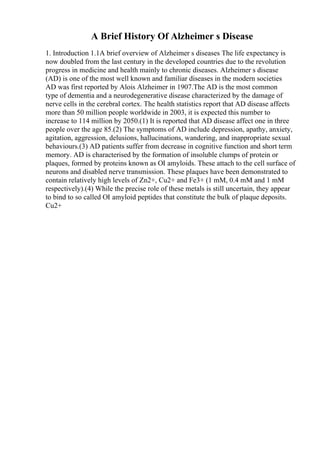 A Brief History Of Alzheimer s Disease
1. Introduction 1.1A brief overview of Alzheimer s diseases The life expectancy is
now doubled from the last century in the developed countries due to the revolution
progress in medicine and health mainly to chronic diseases. Alzheimer s disease
(AD) is one of the most well known and familiar diseases in the modern societies
AD was first reported by Alois Alzheimer in 1907.The AD is the most common
type of dementia and a neurodegenerative disease characterized by the damage of
nerve cells in the cerebral cortex. The health statistics report that AD disease affects
more than 50 million people worldwide in 2003, it is expected this number to
increase to 114 million by 2050.(1) It is reported that AD disease affect one in three
people over the age 85.(2) The symptoms of AD include depression, apathy, anxiety,
agitation, aggression, delusions, hallucinations, wandering, and inappropriate sexual
behaviours.(3) AD patients suffer from decrease in cognitive function and short term
memory. AD is characterised by the formation of insoluble clumps of protein or
plaques, formed by proteins known as ОІ amyloids. These attach to the cell surface of
neurons and disabled nerve transmission. These plaques have been demonstrated to
contain relatively high levels of Zn2+, Cu2+ and Fe3+ (1 mM, 0.4 mM and 1 mM
respectively).(4) While the precise role of these metals is still uncertain, they appear
to bind to so called ОІ amyloid peptides that constitute the bulk of plaque deposits.
Cu2+
 
