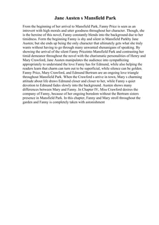 Jane Austen s Mansfield Park
From the beginning of her arrival to Mansfield Park, Fanny Price is seen as an
introvert with high morals and utter goodness throughout her character. Though, she
is the heroine of this novel, Fanny constantly blends into the background due to her
timidness. Form the beginning Fanny is shy and silent in Mansfield Parkby Jane
Austen; but she ends up being the only character that ultimately gets what she truly
wants without having to go through many unwanted shenanigans of speaking. By
showing the arrival of the silent Fanny Priceinto Mansfield Park and contrasting her
timid demeanor throughout the novel with the charismatic personalities of Henry and
Mary Crawford, Jane Austen manipulates the audience into sympathizing
appropriately to understand the love Fanny has for Edmund, while also helping the
readers learn that charm can turn out to be superficial, while silence can be golden.
Fanny Price, Mary Crawford, and Edmund Bertram are an ongoing love triangle
throughout Mansfield Park. When the Crawford s arrive in town, Mary s charming
attitude about life draws Edmund closer and closer to her, while Fanny s quiet
devotion to Edmund fades slowly into the background. Austen shows many
differences between Mary and Fanny. In Chapter IV, Miss Crawford desires the
company of Fanny, because of her ongoing boredom without the Bertram sisters
presence in Mansfield Park. In this chapter, Fanny and Mary stroll throughout the
garden and Fanny is completely taken with astonishment
 