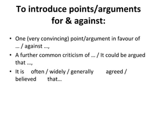     To introduce points/arguments for & against: One (very convincing) point/argument in favour of … / against …, A further common criticism of … / It could be argued that …, It is  often / widely / generally  agreed / believed  that… 