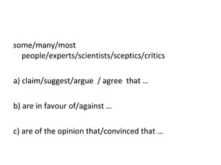 some/many/most people/experts/scientists/sceptics/critics   a)  claim/suggest/argue  / agree  that … b) are   in favour of/against … c) are  of the opinion that/convinced that … 