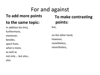 For and against To add more points  to the same topic: in addition (to this),  furthermore,  moreover,  besides,  apart from,  what is more,  as well as  not only … but also… also     To make contrasting points: but,  on the other hand,  however,  nonetheless,  nevertheless,  