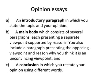 Opinion essays a)       An  introductory paragraph  in which you state the topic and your opinion. b)      A  main body  which consists of several paragraphs, each presenting a separate viewpoint supported by reasons. You also include a paragraph presenting the opposing viewpoint and reason why you think it is an unconvincing viewpoint; and c)       A  conclusion  in which you restate your opinion using different words. 
