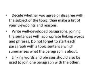     Decide whether you agree or disagree with the subject of the topic, than make a list of your viewpoints and reasons.     Write well-developed paragraphs, joining the sentences with appropriate linking words and phrases. Do not forget to start each paragraph with a topic sentence which summarises what the paragraph is about.     Linking words and phrases should also be used to join one paragraph with the other. 