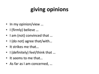 giving opinions In my opinion/view … I (firmly) believe … I am (not) convinced that … I (do not) agree that/with… It strikes me that… I (definitely) feel/think that … It seems to me that… As far as I am concerned, … 