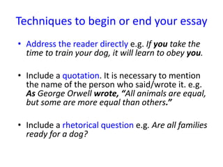 Techniques to begin or end your essay
• Address the reader directly e.g. If you take the
time to train your dog, it will learn to obey you.
• Include a quotation. It is necessary to mention
the name of the person who said/wrote it. e.g.
As George Orwell wrote, “All animals are equal,
but some are more equal than others.”
• Include a rhetorical question e.g. Are all families
ready for a dog?
 
