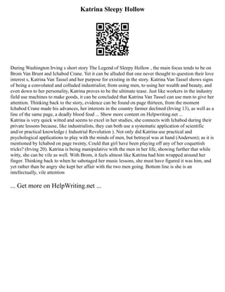 Katrina Sleepy Hollow
During Washington Irving s short story The Legend of Sleepy Hollow , the main focus tends to be on
Brom Van Brunt and Ichabod Crane. Yet it can be alluded that one never thought to question their love
interest s, Katrina Van Tassel and her purpose for existing in the story. Katrina Van Tassel shows signs
of being a convoluted and colluded industrialist; from using men, to using her wealth and beauty, and
even down to her personality, Katrina proves to be the ultimate tease. Just like workers in the industry
field use machines to make goods, it can be concluded that Katrina Van Tassel can use men to give her
attention. Thinking back to the story, evidence can be found on page thirteen, from the moment
Ichabod Crane made his advances, her interests in the country farmer declined (Irving 13), as well as a
line of the same page, a deadly blood feud ... Show more content on Helpwriting.net ...
Katrina is very quick witted and seems to excel in her studies, she connects with Ichabod during their
private lessons because, like industrialists, they can both use a systematic application of scientific
and/or practical knowledge ( Industrial Revolution ). Not only did Katrina use practical and
psychological applications to play with the minds of men, but betrayal was at hand (Anderson); as it is
mentioned by Ichabod on page twenty, Could that girl have been playing off any of her coquettish
tricks? (Irving 20). Katrina is being manipulative with the men in her life, showing further that while
witty, she can be vile as well. With Brom, it feels almost like Katrina had him wrapped around her
finger. Thinking back to when he sabotaged her music lessons, she must have figured it was him, and
yet rather than be angry she kept her affair with the two men going. Bottom line is she is an
intellectually, vile attention
... Get more on HelpWriting.net ...
 