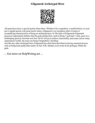 Gilgamesh Archetypal Hero
All great heros have a special quality about them. Whether it be a superhero, a mythical hero, or even
just a regular person with great moral values, Gilgamesh is no exception when it comes to
exemplifying characteristics of being an archetypal hero. In The Epic of Gilgamesh Gilgamesh
possesses supernatural abilities that the gods granted him, such as being ⅔ god and ⅓ man, goes on a
challenging quest by foot that tests how far he will go to achieve immortality, and comes across many
supernatural worlds, the main one being Utnapishtim s dwelling.
Just like any other archetypal hero, Gilgamesh has often been described as having unnatural powers
such as being more godly than manly. In fact, N.K. Sanders even wrote in his prologue, When the
gods
... Get more on HelpWriting.net ...
 