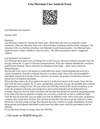 Lisa Sherman Case Analysis Essay
Lisa Sherman Case Analysis:
October 2010
Summary:
Lisa Sherman worked for Verizon for many years. While there she never revealed her sexual
orientation .Then one fated day, there was a diversification workshop with her fellow managers. The
outcome of this was that her coworkers were bigoted towards homosexuality. Lisa Sherman had a
tough decision to make, whether to stay or to leave. The following analysis shows a suggested
solution.
Lisa Sherman Case Analysis:
Lisa Sherman spent many years not being true to who she was. She never told her coworkers that she
was gay during her 15 years at Verizon Communications. Then, the company decided they wanted to
hold diversity training. This is what led Lisa Sherman to the tough ... Show more content on
Helpwriting.net ...
She felt that if she were to tell anyone it would affect her career, which allegedly proved to be a
correct assumption, from the comments that her co workers made. One of the most homophobic
individuals turned out to be one of Lisa s mentors. In essence, the people Lisa had been closest to
turned out to be bigoted individuals.
When deciding what to do, Lisa needs to be sure it is in the best interest of her needs. Since she has
been with the same company for 15 years, and quickly worked her way up, she probably has a myriad
of opportunities waiting for her. She can inform the CEO Ray Smith of her sexual orientation, as he
wants the company to become more progressive and would (allegedly) not be bothered by her
sexuality. However, the rest of her coworkers still feel that Gay people are immoral, disgusting people.
Even if the CEO did not mind her sexuality, her coworkers would still see her in a different light.
I feel the best decision that Lisa can make is to look for different work, with a more open, progressive
company, then resign from Verizon. This decision would allow her time to get her finances in order.
However, if she had a large savings, then the best decision would be to resign immediately, because
being around such bigoted individuals would cause her undue stress, and her performance may be
affected.
If Lisa Sherman chooses to resign, since the CEO Ray
... Get more on HelpWriting.net ...
 
