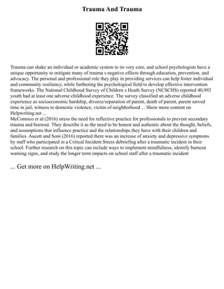 Trauma And Trauma
Trauma can shake an individual or academic system to its very core, and school psychologists have a
unique opportunity to mitigate many of trauma s negative effects through education, prevention, and
advocacy. The personal and professional role they play in providing services can help foster individual
and community resiliency, while furthering the psychological field to develop effective intervention
frameworks. The National Childhood Survey of Children s Heath Survey (NCSCHS) reported 40,992
youth had at least one adverse childhood experience. The survey classified an adverse childhood
experience as socioeconomic hardship, divorce/separation of parent, death of parent, parent served
time in jail, witness to domestic violence, victim of neighborhood ... Show more content on
Helpwriting.net ...
McConnico et al (2016) stress the need for reflective practice for professionals to prevent secondary
trauma and burnout. They describe it as the need to be honest and authentic about the thought, beliefs,
and assumptions that influence practice and the relationships they have with their children and
families. Aucott and Soni (2016) reported there was an increase of anxiety and depressive symptoms
by staff who participated in a Critical Incident Stress debriefing after a traumatic incident in their
school. Further research on this topic can include ways to implement mindfulness, identify burnout
warning signs, and study the longer term impacts on school staff after a traumatic incident
... Get more on HelpWriting.net ...
 