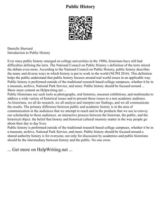 Public History
Danielle Sherrard
Introduction to Public History
Ever since public history emerged on college universities in the 1980s, historians have still had
difficulties defining the term. The National Council on Public History s definition of the term stirred
the debate even more. According to the National Council on Public History, public history describes
the many and diverse ways in which history is put to work in the world (NCPH 2016). This definition
helps the public understand that public history focuses around real world issues in an applicable way.
Public history is performed outside of the traditional research based college campuses, whether it be in
a museum, archive, National Park Service, and more. Public history should be focused around ...
Show more content on Helpwriting.net ...
Public Historians use such tools as photographs, oral histories, museum exhibitions, and multimedia to
address a wide variety of historical issues and to present those issues to a non academic audience.
As historians, we all do research, we all analyze and interpret our findings, and we all communicate
the results. The primary difference between public and academic history is in the area of
communication in the audiences that we attempt to reach and in the products that we use to convey
our scholarship to those audiences. an interactive process between the historian, the public, and the
historical object. the belief that history and historical cultural memory matter in the way people go
about their day to day lives.
Public history is performed outside of the traditional research based college campuses, whether it be in
a museum, archive, National Park Service, and more. Public history should be focused around a
shared authority history is for everyone, not only for discussion by academics and public historians
should be the intermediary between history and the public. No one owns
... Get more on HelpWriting.net ...
 