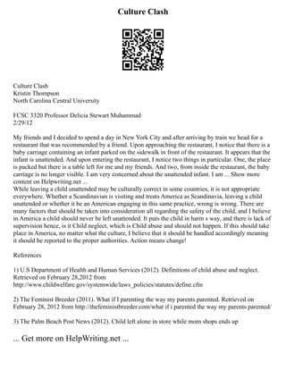 Culture Clash
Culture Clash
Kristin Thompson
North Carolina Central University
FCSC 3320 Professor Delicia Stewart Muhammad
2/29/12
My friends and I decided to spend a day in New York City and after arriving by train we head for a
restaurant that was recommended by a friend. Upon approaching the restaurant, I notice that there is a
baby carriage containing an infant parked on the sidewalk in front of the restaurant. It appears that the
infant is unattended. And upon entering the restaurant, I notice two things in particular. One, the place
is packed but there is a table left for me and my friends. And two, from inside the restaurant, the baby
carriage is no longer visible. I am very concerned about the unattended infant. I am ... Show more
content on Helpwriting.net ...
While leaving a child unattended may be culturally correct in some countries, it is not appropriate
everywhere. Whether a Scandinavian is visiting and treats America as Scandinavia, leaving a child
unattended or whether it be an American engaging in this same practice, wrong is wrong. There are
many factors that should be taken into consideration all regarding the safety of the child, and I believe
in America a child should never be left unattended. It puts the child in harm s way, and there is lack of
supervision hence, is it Child neglect, which is Child abuse and should not happen. If this should take
place in America, no matter what the culture, I believe that it should be handled accordingly meaning
it should be reported to the proper authorities. Action means change!
References
1) U.S Department of Health and Human Services (2012). Definitions of child abuse and neglect.
Retrieved on February 28,2012 from
http://www.childwelfare.gov/systemwide/laws_policies/statutes/define.cfm
2) The Feminist Breeder (2011). What if I parenting the way my parents parented. Retrieved on
February 28, 2012 from http://thefeministbreeder.com/what if i parented the way my parents parented/
3) The Palm Beach Post News (2012). Child left alone in store while mom shops ends up
... Get more on HelpWriting.net ...
 