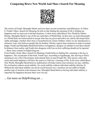 Comparing Brave New World And Man s Search For Meaning
The stories of Frankl, Mustapha Mond, and Ivan share several similarities and differences. In Viktor
E. Frankl s Man s Search for Meaning, he tells us that finding the meaning of life is finding our
happiness and we must not avoid bad situations. A short story called Brave New World by Aldous
Huxley, Mustapha Mond is one of the ten controllers of World State. In this story we learn that people
in a World State are brainwashed to accept what they are given and told to do, and by that keeps them
stable and happy. Another short story is Gooseberries by Anton Chekhov where we are introduced to a
character, Ivan, who believes people like his brother, Nikolai, repress their emotions in order to remain
happy. Frankl and Mustapha Mond both believe in happiness, disagree on whether or not there should
be distance from reality, and Frankl also disagrees with Ivan on how suffering should not be ignored.
... Show more content on Helpwriting.net ...
From Frankl s book, Man s Search for Meaning, Frankl believes finding life s meaning is the key to
happiness. The second part of the book, Frankl says, According to logotherapy, this starving to find a
meaning in one s life is the primary motivational force in man (Frankl 98). This means a man who
wants and needs happiness will have the motive to find one s meaning of life. In the story called Brave
New World, Mustapha Mond believes stabilization will help control your emotions, he says, stability.
No civilization without social stability. No social stability without individual stability (Huxley 9).
Without the individual stability can not be social because one s emotions are not stable to handle
another type of emotion with someone else. Mustapha Mond believes having individual stability is
important for happiness because there won t be any
... Get more on HelpWriting.net ...
 
