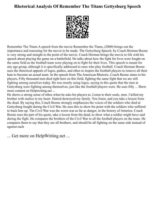 Rhetorical Analysis Of Remember The Titans Gettysburg Speech
Remember The Titans A speech from the movie Remember the Titans, (2000) brings out the
importance and reasoning for the movie to be made. The Gettysburg Speech, by Coach Herman Boone
is very strong and straight to the point of the movie. Coach Herman brings the movie to life with his
speech about playing the game on a battlefield. He talks about how the fight for lives were fought on
the same field as the football team were playing on to fight for their lives. This speech is meant for
any age group, although it is specifically addressed to ones who play football. Coach Herman Boone
uses the rhetorical appeals of logos, pathos, and ethos to inspire the football players to remove all their
hate to become an actual team. In the speech from The American Rhetoric, Coach Boone states to his
players, Fifty thousand men died right here on this field, fighting the same fight that we are still
fighting among ourselves today. He was mostly using logos, saying in this quote that the men at
Gettysburg were fighting among themselves, just like the football players were. He uses fifty ... Show
more content on Helpwriting.net ...
He shows a strong sense of ethos when he asks his players to, Listen to their souls, men. I killed my
brother with malice in my heart. Hatred destroyed my family. You listen, and you take a lesson from
the dead. By saying this, Coach Boone strongly emphasizes the voices of the soldiers who died at
Gettysburg fought during the Civil War. He uses this to show his point with the soldiers who suffered
to back him up. The Civil War was the worst war as far as danger, in the history of America. Coach
Boone uses the part of his quote, take a lesson from the dead, to show what a soldier might have said
during the fight. He compares the brothers of the Civil War to all the football players on the team. He
compares them to say that they are all brothers, and should be all fighting on the same side instead of
against each
... Get more on HelpWriting.net ...
 