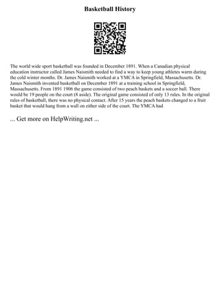 Basketball History
The world wide sport basketball was founded in December 1891. When a Canadian physical
education instructor called James Naismith needed to find a way to keep young athletes warm during
the cold winter months. Dr. James Naismith worked at a YMCA in Springfield, Massachusetts. Dr.
James Naismith invented basketball on December 1891 at a training school in Springfield,
Massachusetts. From 1891 1906 the game consisted of two peach baskets and a soccer ball. There
would be 19 people on the court (8 aside). The original game consisted of only 13 rules. In the original
rules of basketball, there was no physical contact. After 15 years the peach baskets changed to a fruit
basket that would hang from a wall on either side of the court. The YMCA had
... Get more on HelpWriting.net ...
 