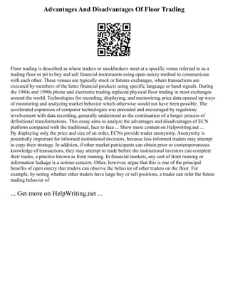 Advantages And Disadvantages Of Floor Trading
Floor trading is described as where traders or stockbrokers meet at a specific venue referred to as a
trading floor or pit to buy and sell financial instruments using open outcry method to communicate
with each other. These venues are typically stock or futures exchanges, where transactions are
executed by members of the latter financial products using specific language or hand signals. During
the 1980s and 1990s phone and electronic trading replaced physical floor trading in most exchanges
around the world. Technologies for recording, displaying, and memorizing price data opened up ways
of monitoring and analyzing market behavior which otherwise would not have been possible. The
accelerated expansion of computer technologies was preceded and encouraged by regulatory
involvement with data recording, generally understood as the continuation of a longer process of
definitional transformations. This essay aims to analyze the advantages and disadvantages of ECN
platform compared with the traditional, face to face ... Show more content on Helpwriting.net ...
By displaying only the price and size of an order, ECNs provide trader anonymity. Anonymity is
potentially important for informed institutional investors, because less informed traders may attempt
to copy their strategy. In addition, if other market participants can obtain prior or contemporaneous
knowledge of transactions, they may attempt to trade before the institutional investors can complete
their trades, a practice known as front running. In financial markets, any sort of front running or
information leakage is a serious concern. Other, however, argue that this is one of the principal
benefits of open outcry that traders can observe the behavior of other traders on the floor. For
example, by noting whether other traders have large buy or sell positions, a trader can infer the future
trading behavior of
... Get more on HelpWriting.net ...
 
