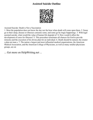 Assisted Suicide Outline
Assisted Suicide: Death is Not a Vaccination
1. Most the population does not know the day nor the hour when death will come upon them. 2. Some
go in their sleep, disease or illnesses consume some, and some go by tragic happenings. 3. With legal
assisted suicide, what would the value of human life degrade to? 4. How would it affect the
development of cures for illnesses? 5. This procedure terminates all chances for God to provide
miracles and the execution of his divine plan for an individual. 6. Death should be natural, the creator
s plan not man s. 7. The nation s largest and most influential medical organizations, the American
Medical Association, and the American College of Physicians, as well as many smaller physicians
groups, are on
... Get more on HelpWriting.net ...
 