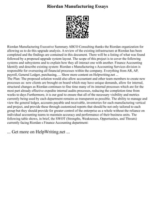 Riordan Manufacturing Essays
Riordan Manufacturing Executive Summary ABCO Consulting thanks the Riordan organization for
allowing us to do this upgrade analysis. A review of the existing infrastructure at Riordan has been
completed and the findings are contained in this document. There will be a listing of what was found
followed by a proposed upgrade system layout. The scope of this project is to cover the following
systems and subsystems and to explain how they all interact one with another. Finance Accounting
Identify and describe existing system: Riordan s Manufacturing s Accounting Services division is
responsible for overseeing all financial processes within the company. Everything from AR, AP,
payroll, General Ledger, purchasing, ... Show more content on Helpwriting.net ...
The Plan: The proposed solution would also allow accountant and other team members to create new
processes as: new clients are brought on board which may have unique demands, allow for internal,
structural changes as Riordan continues to fine time many of its internal processes which are for the
most part already effective expedite internal audits processes, reducing the completion time from
weeks to days Furthermore, it is our goal to ensure that all of the necessary visibility and metrics
currently being used by each department remains as transparent as possible. The ability to manage and
view the general ledger, accounts payable and receivable, inventories for each manufacturing vertical
and project, and provide these through customized reports that should be not only tailored to each
group but they should provide for greater control of the enterprise as a whole without the reliance on
individual accounting teams to maintain accuracy and performance of their business units. The
following table shows, in brief, the SWOT (Strengths, Weaknesses, Opportunites, and Threats)
currently facing Riordan s Finance Accounting department:
... Get more on HelpWriting.net ...
 