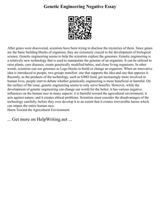 Genetic Engineering Negative Essay
After genes were discovered, scientists have been trying to disclose the mysteries of them. Since genes
are the basic building blocks of organism, they are extremely crucial to the development of biological
science. Genetic engineering seems to help the scientists explore the genomes. Genetic engineering is
a relatively new technology that is used to manipulate the genome of an organism. It can be utilized to
raise plants, cure diseases, create genetically modified babies, and clone living organisms. In other
words, scientists can use genomes as Lego blocks to build or change an organism. When an innovative
idea is introduced to people, two groups manifest: one that supports the idea and one that opposes it.
Recently, as the products of the technology, such as GMO food, get increasingly more involved in
human lives, people start to debate whether genetically engineering is more beneficial or harmful. On
the surface of the issue, genetic engineering seems to only serve benefits. However, while the
development of genetic engineering can change our world for the better, it has various negative
influences on the human race in many aspects: it is harmful toward the agricultural environment; it
acts against nature; and it creates ethical problems. Scientists must consider the disadvantages of the
technology carefully, before they over develop it to an extent that it creates irreversible harms which
can impair the entire human race.
Harm Toward the Agricultural Environment
... Get more on HelpWriting.net ...
 