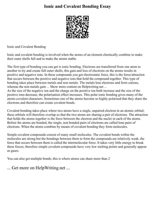 Ionic and Covalent Bonding Essay
Ionic and Covalent Bonding
Ionic and covalent bonding is involved when the atoms of an element chemically combine to make
their outer shells full and to make the atoms stable.
The first type of bonding you can get is ionic bonding. Electrons are transferred from one atom to
another to try and create full outer shells, this gain and loss of electrons on the atoms results in
positive and negative ions. In these compounds you get electrostatic force, this is the force/attraction
that occurs between the positive and negative ions that hold the compound together. This type of
bonding takes place between metals and non metals. The metals lose electrons and form cations,
whereas the non metals gain ... Show more content on Helpwriting.net ...
As the size of the negative ion and the charge on the positive ion both increase and the size of the
positive ions decrease, the polarisation effect increases. This polar ionic bonding gives many of the
atoms covalent characters. Sometimes one of the atoms become so highly polarised that they share the
electrons and therefore can create covalent bonds.
Covalent bonding takes place where two atoms have a single, unpaired electron in an atomic orbital;
these orbitals will therefore overlap so that the two atoms are sharing a pair of electrons. The attraction
that holds the atoms together is the force between the electron and the nuclei in each of the atoms.
Before the atoms are bonded, the single, non bonded pairs of electrons are called lone pairs of
electrons. When the atoms combine by means of covalent bonding they form molecules.
Simple covalent compounds consist of many small molecules. The covalent bonds within the
molecules are strong but the bondings between them to form the compounds are relatively weak, the
force that occurs between them is called the intermolecular force. It takes very little energy to break
these forces; therefore simple covalent compounds have very low melting points and generally appear
as gases.
You can also get multiple bonds; this is where atoms can share more than 2
... Get more on HelpWriting.net ...
 