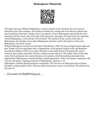 Shakespeare Monarchy
This paper discusses William Shakespeare s work in relation to the monarchy that was in power
during the time of his existence. This analysis includes the writings that were directly related to the
queen and king of that time. Further, there is an analysis of how Shakespeare represented the entire
monarchy. On the reverse side of this part of the discussion, the paper will look at how the monarchy
viewed Shakespeare s work and the writer himself. The members of the society at the time of
Shakespeare also had their views about Shakespeare and these will be discussed as well as how
Shakespeare viewed the society.
William Shakespeare was born on 23rd April 1564 (Honan, 1998). He was an English playwright and
poet. People of his era and others after it regarded him as the greatest English writer and dramatist.
According to Dobson (1992), he is often referred to as the national poet of England. His work is
extensive and includes more than 38 plays, narrative poems and over 150 sonnets. Most of the early
works that he produced were mainly histories and comedies which he perfected and made more
sophisticated. Shakespeare s sonnets had three underlying themes. These were beauty s transience, life
s brevity and desire s trapping (Analysis of Shakespeare s Sonnets, n. d).
Shakespeare s lifetime lapsed during two monarchies. The first one was during the reign of Queen
Elizabeth I which ended in 1603. Upon her death, King James I took over the throne. He ruled for the
last years of
... Get more on HelpWriting.net ...
 