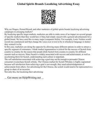 Global Spirits Brands Localizing Advertising Essay
Why are Diageo, Pernod Ricard, and other marketers of global spirits brands localizing advertising
campaigns in emerging markets?
By localizing specific target markets, marketers are able to make more of an impact on several groups
of specific markets than they would have if they had simply stayed with a general advertisement for a
global brand. We have seen this in many major companies before. For example, Louis Vuitton would
record one commercial and then change the voice over or text to be in whichever language or dialect
they wanted it to be.
In this case, marketers are doing the opposite by allowing many different options in order to attract a
specific segment of consumers. I think market segmentation is critical for the success of Scotch from
country to country for the reason that people drink Scotch from country to country for different
reasons such as success. Since Scotch is widely associated with success and achievement, as well as
accelerating thirst for Scotch, understanding each culture is important.
The self satisfaction associated with achieving a goal may not be enough to persuade Chinese
consumers to purchase Scotch whisky. The Chinese market for Scotch Whiskey is highly segmented
because self satisfaction from achieving a goal is not enough; they need acknowledgement of
achievement from others. For advertising for the Chinese, the scotch would need to be represented in a
group in share of an occasion.
Not only this, but localizing their advertising
... Get more on HelpWriting.net ...
 