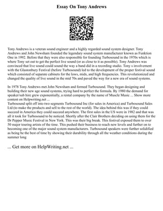 Essay On Tony Andrews
Tony Andrews is a veteran sound engineer and a highly regarded sound system designer. Tony
Andrews and John Newsham founded the legendary sound system manufacturer known as Funktion
One in 1992. Before that they were also responsible for founding Turbosound in the 1970s which is
where Tony set out to get the perfect live sound (or as close to it as possible). Tony Andrews was
convinced that live sound could sound the way a band did in a recording studio. Tony s involvement
with the Glastonbury Festival (before Turbosound) led to the development of the proper festival sound
which consisted of separate cabinets for the lows, mids, and high frequencies. This revolutionized and
changed the quality of live sound in the mid 70s and paved the way for a new era of sound systems.
In 1978 Tony Andrews met John Newsham and formed Turbosound. They began designing and
building their new age sound systems, trying hard to perfect the formula. By 1980 the demand for
speaker/sub hire grew exponentially, a rental company by the name of Muscle Music ... Show more
content on Helpwriting.net ...
Turbosound split off into two segments Turbosound Inc (for sales in America) and Turbosound Sales
Ltd (to make the products and sell to the rest of the world). The idea behind this was if they could
succeed in America they could succeed anywhere. The first sales in the US were in 1982 and that was
all it took for Turbosound to be noticed. Shortly after the Clair Brothers deciding on using them for the
Dr Pepper Music Festival in New York. This was their big break. This festival exposed them to over
50 major touring artists of the time. This pushed their business to reach new levels and further on to
becoming one of the major sound system manufacturers. Turbosound speakers were further solidified
as being be the best of time by showing their durability through all the weather conditions during the
summer long
... Get more on HelpWriting.net ...
 