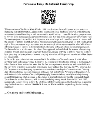 Persuasive Essay On Internet Censorship
With the advent of the World Wide Web in 1989, people across the world gained access to an ever
increasing well of information. Access to this information could be at risk, however, with increasing
amounts of censorship arising in nations across the world. Internet censorship is when groups attempt
to prevent users from accessing certain information that they decided is unnecessary or wrong to view.
The censorship users are subject to is important to acknowledge as it can affect access to content and
the amount of content created, as well as potentially preventing discussion, even for non controversial
topics. There are several ways you could approach the topic of internet censorship, all of which have
differing degrees of success in their methods of attack and lasting effects on the internet ecosystem.
The best solution is to take more of a laissez faire approach and scale back the amount of censorship
currently present, allowing users to govern themselves, instead of trying to enforce rules put in place
by a governing entity or private company, or trying to reach a middle ground on what should or should
not be censored.
In the earlier years of the internet, many called it the wild west of the modern era. A place where
anything went, and users governed themselves by coming up with rules that applied to their group, be
it in a forum or in an online chat room. For the first seven years the world wide web existed this was
the only form of control users had on content, and many did just fine this way. In 1996, however, the
US Government started ramping up on content restrictions, enacting the Communications Decency
Act, which prohibited indecent discussion online, as well as the Child Pornography Prevention Act,
which extended the reaches of anti child pornography laws that existed already by stating that any
content that depicted what appeared to be a minor in a sexual situation would be considered illegal.
These laws did not last, however, with both of them being mostly struck down in 1997 and 2002
respectively. In more recent history, the US House of Representatives and the Senate tried to pass the
Stop Online Piracy Act and the PROTECT IP Act , or SOPA and PIPA respectively, in the closing
months of
... Get more on HelpWriting.net ...
 