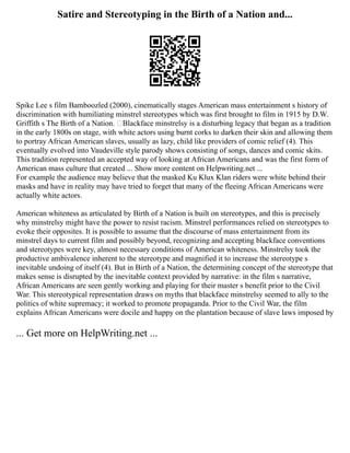 Satire and Stereotyping in the Birth of a Nation and...
Spike Lee s film Bamboozled (2000), cinematically stages American mass entertainment s history of
discrimination with humiliating minstrel stereotypes which was first brought to film in 1915 by D.W.
Griffith s The Birth of a Nation. ‘Blackface minstrelsy is a disturbing legacy that began as a tradition
in the early 1800s on stage, with white actors using burnt corks to darken their skin and allowing them
to portray African American slaves, usually as lazy, child like providers of comic relief (4). This
eventually evolved into Vaudeville style parody shows consisting of songs, dances and comic skits.
This tradition represented an accepted way of looking at African Americans and was the first form of
American mass culture that created ... Show more content on Helpwriting.net ...
For example the audience may believe that the masked Ku Klux Klan riders were white behind their
masks and have in reality may have tried to forget that many of the fleeing African Americans were
actually white actors.
American whiteness as articulated by Birth of a Nation is built on stereotypes, and this is precisely
why minstrelsy might have the power to resist racism. Minstrel performances relied on stereotypes to
evoke their opposites. It is possible to assume that the discourse of mass entertainment from its
minstrel days to current film and possibly beyond, recognizing and accepting blackface conventions
and stereotypes were key, almost necessary conditions of American whiteness. Minstrelsy took the
productive ambivalence inherent to the stereotype and magnified it to increase the stereotype s
inevitable undoing of itself (4). But in Birth of a Nation, the determining concept of the stereotype that
makes sense is disrupted by the inevitable context provided by narrative: in the film s narrative,
African Americans are seen gently working and playing for their master s benefit prior to the Civil
War. This stereotypical representation draws on myths that blackface minstrelsy seemed to ally to the
politics of white supremacy; it worked to promote propaganda. Prior to the Civil War, the film
explains African Americans were docile and happy on the plantation because of slave laws imposed by
... Get more on HelpWriting.net ...
 