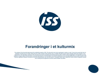 Forandringer i et kulturmix
The contents of this document shall remain the confidential property of ISS. This document must not be reproduced in whole or in part. It must not be used other than for
evaluation purposes only by CLIENT without the prior written consent of ISS and then only on condition that ISS's and any other copyright notices are included in such
reproduction. The information contained in this document may only be processed by the relevant persons within CLIENT’s internal organization. No information as to the
contents or subject matter of this document or any part shall be given or communicated in any manner whatsoever to any third party without the prior written consent of ISS.
Potential negotiations between the parties will be at the individual part’s own risk and account. The parties cannot rely on statements made during the negotiation process
until a binding service agreement has been entered between the parties.
 