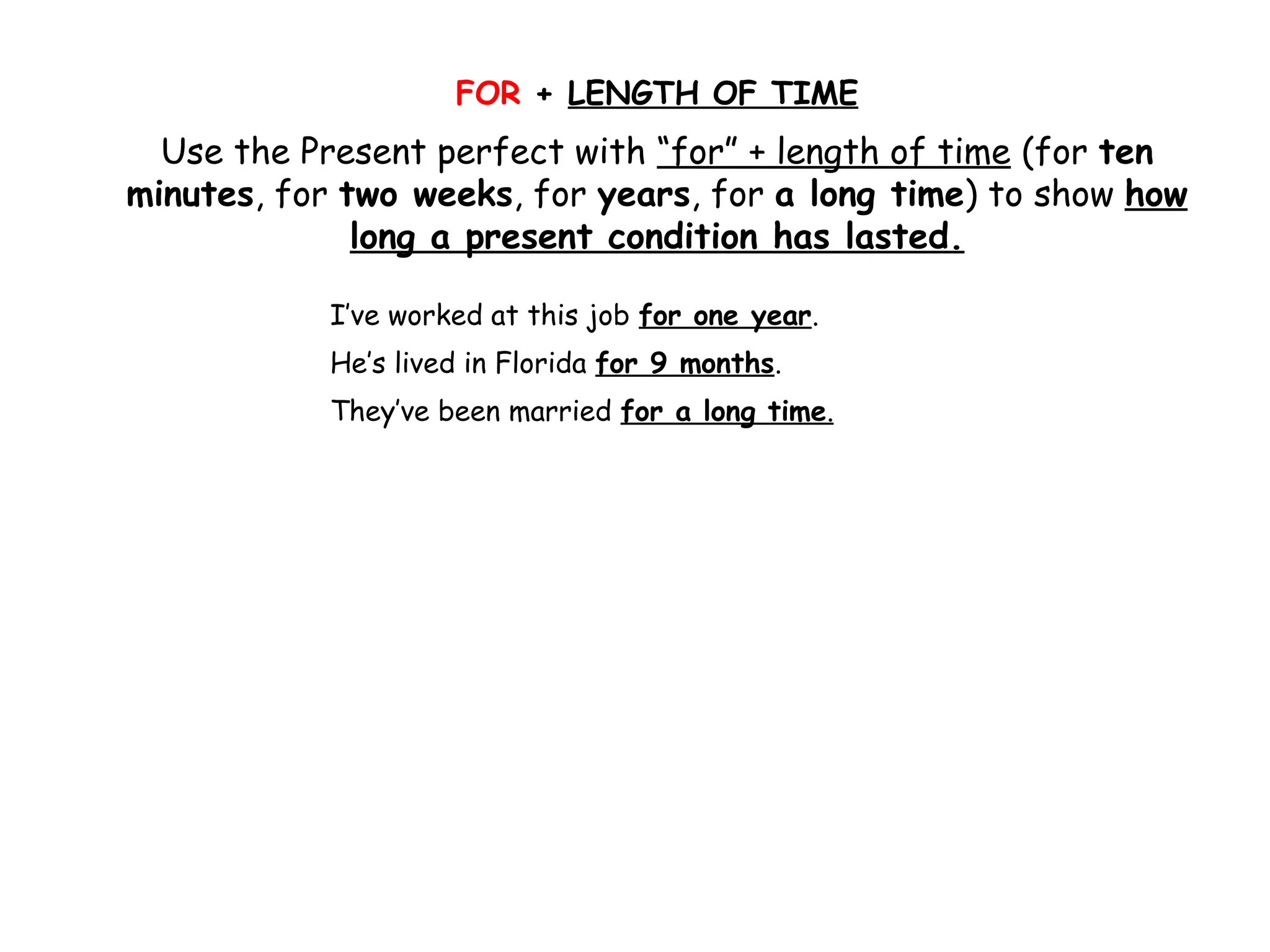 FOR + LENGTH OF TIME
Use the Present perfect with “for” + length of time (for ten
minutes, for two weeks, for years, for a long time) to show how
long a present condition has lasted.
I’ve worked at this job for one year.
He’s lived in Florida for 9 months.
They’ve been married for a long time.
 