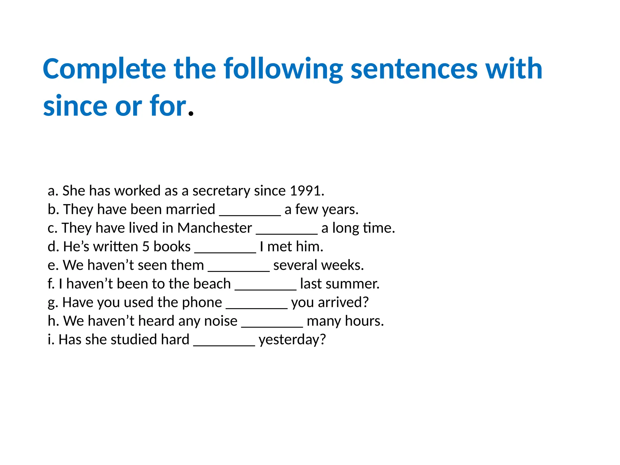 a. She has worked as a secretary since 1991.
b. They have been married ________ a few years.
c. They have lived in Manchester ________ a long time.
d. He’s written 5 books ________ I met him.
e. We haven’t seen them ________ several weeks.
f. I haven’t been to the beach ________ last summer.
g. Have you used the phone ________ you arrived?
h. We haven’t heard any noise ________ many hours.
i. Has she studied hard ________ yesterday?
Complete the following sentences with
since or for.
 