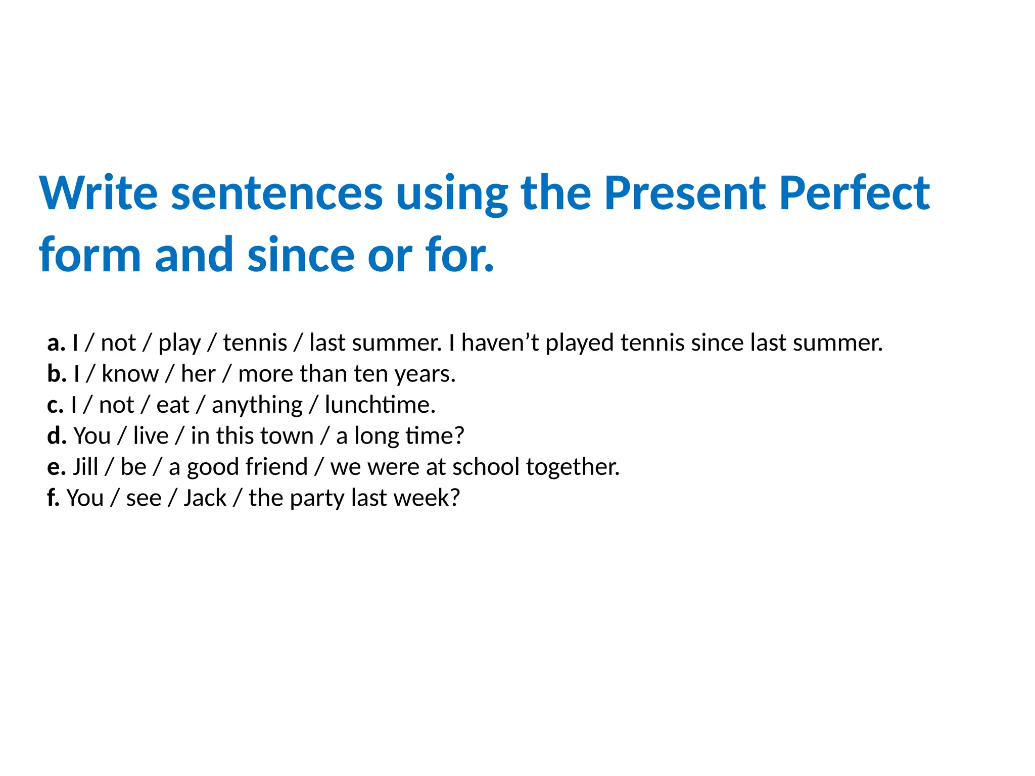 a. I / not / play / tennis / last summer. I haven’t played tennis since last summer.
b. I / know / her / more than ten years.
c. I / not / eat / anything / lunchtime.
d. You / live / in this town / a long time?
e. Jill / be / a good friend / we were at school together.
f. You / see / Jack / the party last week?
Write sentences using the Present Perfect
form and since or for.
 