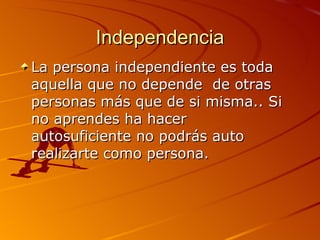 Independencia La persona independiente es toda aquella que no depende de otras personas más que de si misma.. Si no aprendes ha hacer autosuficiente no podrás auto realizarte como persona.