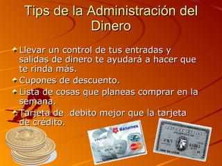 Tips de la Administración del Dinero Llevar un control de tus entradas y salidas de dinero te ayudará a hacer que te rinda más.   Cupones de descuento. Lista de cosas que planeas comprar en la semana. Tarjeta de  debito mejor que la tarjeta de crédito. 
