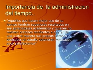 Importancia de la administracion del tiempo.. “ Aquellos que hacen mejor uso de su tiempo tendrán superiores resultados en sus aprendizajes académicos y quienes no realizan acciones tendientes a operar de una u otra manera sus propios tiempos dedicados al estudio obtendrán resultados poco satisfactorios”