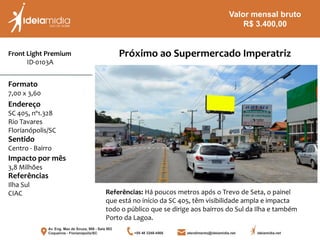 Front Light Premium
ID-0103A
Formato
7,00 x 3,60
Endereço
SC 405, nº1.328
Rio Tavares
Florianópolis/SC
Impacto por mês
3,8 Milhões
Referências
Ilha Sul
CIAC
Sentido
Centro - Bairro
Referências: Há poucos metros após o Trevo de Seta, o painel
que está no início da SC 405, têm visibilidade ampla e impacta
todo o público que se dirige aos bairros do Sul da Ilha e também
Porto da Lagoa.
Próximo ao Supermercado Imperatriz
Valor mensal bruto
R$ 3.400,00
 