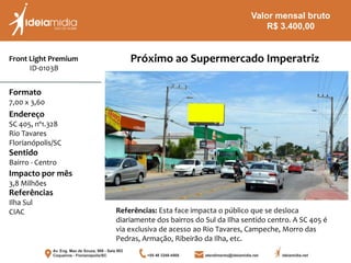Front Light Premium
ID-0103B
Formato
7,00 x 3,60
Endereço
SC 405, nº1.328
Rio Tavares
Florianópolis/SC
Impacto por mês
3,8 Milhões
Referências
Ilha Sul
CIAC
Sentido
Bairro - Centro
Referências: Esta face impacta o público que se desloca
diariamente dos bairros do Sul da Ilha sentido centro. A SC 405 é
via exclusiva de acesso ao Rio Tavares, Campeche, Morro das
Pedras, Armação, Ribeirão da Ilha, etc.
Próximo ao Supermercado Imperatriz
Valor mensal bruto
R$ 3.400,00
 