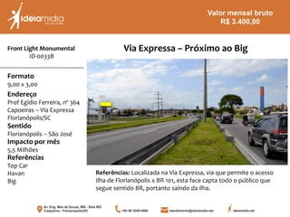 Front Light Monumental
ID-0033B
Formato
9,00 x 3,00
Endereço
Prof Egídio Ferreira, nº 364
Capoeiras – Via Expressa
Florianópolis/SC
Impacto por mês
5,5 Milhões
Referências
Top Car
Havan
Big
Sentido
Florianópolis – São José
Referências: Localizada na Via Expressa, via que permite o acesso
Ilha de Florianópolis x BR 101, esta face capta todo o público que
segue sentido BR, portanto saindo da ilha.
Via Expressa – Próximo ao Big
Valor mensal bruto
R$ 3.400,00
 