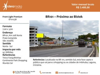 Front Light Premium
ID-0123B
Formato
7,00 x 3,60
Endereço
BR101, Km 208 Norte
Praia Comprida
São José/SC
Impacto por mês
9,7 Milhões
Referências
Trevo Forquilhinhas
Continente Park Shopping
Mundo Car
Sentido
Norte - Sul
BR101 – Próximo ao Bistek
Referências: Localizado na BR 101, sentido Sul, esta face capta o
público que vai para o shopping ou as cidades de Imbituba, Laguna,
Criciúma.
Valor mensal bruto
R$ 3.400,00
 