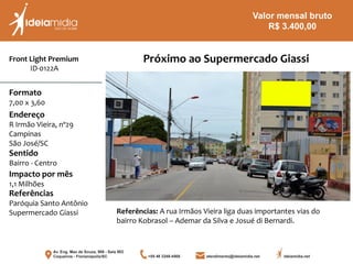 Front Light Premium
ID-0122A
Formato
7,00 x 3,60
Endereço
R Irmão Vieira, nº29
Campinas
São José/SC
Impacto por mês
1,1 Milhões
Referências
Paróquia Santo Antônio
Supermercado Giassi
Sentido
Bairro - Centro
Próximo ao Supermercado Giassi
Referências: A rua Irmãos Vieira liga duas importantes vias do
bairro Kobrasol – Ademar da Silva e Josué di Bernardi.
Valor mensal bruto
R$ 3.400,00
 