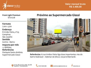 Front Light Premium
ID-0122B
Formato
7,00 x 3,60
Endereço
R Irmão Vieira, nº29
Campinas
São José/SC
Impacto por mês
1,1 Milhões
Referências
Paróquia Santo Antônio
Supermercado Giassi
Sentido
Centro - Bairro
Próximo ao Supermercado Giassi
Referências: A rua Irmãos Vieira liga duas importantes vias do
bairro Kobrasol – Ademar da Silva e Josué di Bernardi.
Valor mensal bruto
R$ 3.400,00
 