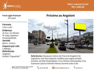 Front Light Premium
ID-0134A
Formato
7,00 x 3,60
Endereço
Av Gov. Ivo Silveira
Nº 2563 Capoeiras
Florianópolis/SC
Impacto por mês
2 Milhões
Referências
Angeloni
Ginásio “Capoeirão”
Sentido
Bairro - Centro
Referências: Há poucos metros do Trevo do Angeloni de
Capoeiras, esta face impacta o público que segue sentido
Estreito, sentido Florianópolis. A Ivo Silveira está paralela à Via
Expressa e possui trânsito intenso durante todo o dia.
Próximo ao Angeloni
Valor mensal bruto
R$ 3.400,00
 