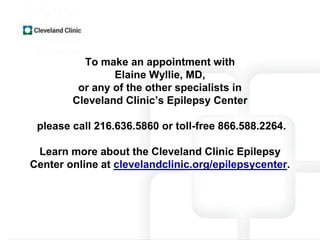 To make an appointment with
Elaine Wyllie, MD,
or any of the other specialists in
Cleveland Clinic’s Epilepsy Center
please call 216.636.5860 or toll-free 866.588.2264.
Learn more about the Cleveland Clinic Epilepsy
Center online at clevelandclinic.org/epilepsycenter.
 