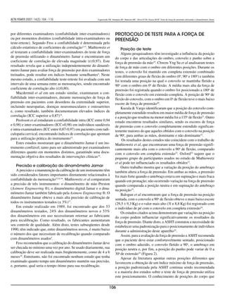 ACTA FISIATR 2007; 14(2): 104 - 110                        Figueiredo IM, Sampaio RF, Mancini MC, Silva FCM, Souza MAP. Teste de força de preensão utilizando o dinamômetro Jamar




por diferentes examinadores (confiabilidade inter-examinadores)             Protocolo de teste para a força de
ou por momentos distintos (confiabilidade intra-examinadores ou             preensão
teste-reteste). Segundo Fess a confiabilidade é determinada pelo
cálculo estatístico de coeficientes de correlação3,13. Mathiowetz et            Posição de teste
al testaram a confiabilidade inter-examinadores do teste de força               Alguns pesquisadores têm investigado a influência da posição
de preensão utilizando o dinamômetro Jamar e encontraram um                 do corpo e das articulações do ombro, cotovelo e punho sobre a
coeficiente de correlação de elevada magnitude (r≥0,97). Este               força de preensão da mão19. Chwen-Yng Su et al analisaram testes
resultado revela que a utilização independentemente do dinamô-              de força de mão com o ombro em diferentes posições. Durante os
metro Jamar para avaliar força de preensão por dois examinadores            testes, o cotovelo foi mantido em completa extensão combinado
treinados, pode resultar em índices bastante semelhantes6. Neste            com diferentes graus de flexão do ombro (0o, 90o e 180o) e também
mesmo estudo, a confiabilidade teste-reteste foi avaliada com um            foi testada uma posição na qual o cotovelo se mantinha fletido a
intervalo de uma semana entre as mensurações, sendo encontrado              90o com o ombro em 0o de flexão. A média mais alta da força de
coeficiente de correlação alto (r≥0,80).                                    preensão foi registrada quando o ombro foi posicionado a 180o de
    Macdermid et al em um estudo similar, examinaram a con-                 flexão com o cotovelo em extensão completa. A posição de 90o de
fiabilidade inter-examinadores, durante mensurações de força de             flexão do cotovelo, com o ombro em 0o de flexão teve o mais baixo
preensão em pacientes com desordens da extremidade superior,                escore de força de preensão20.
incluindo neuropatias, doenças neuromusculares e osteoartrites                  Kuzala & Vargo identificaram que a posição do cotovelo com-
e, como resultado, também documentaram elevados índices de                  pletamente estendido resultou em maior média de força de preensão
correlação (ICC superior a 0,87)14.                                         e a posição que resultou na menor média foi a 135o de flexão21. Outro
    Peolsson et al estudaram a confiabilidade intra (ICC entre 0,94         estudo encontrou resultados similares, sendo os escores de força
e 0,98) e inter-examinadores (ICC=0,98) em indivíduos saudáveis             de preensão com o cotovelo completamente estendido significan-
e intra-examinadores (ICC entre 0,87-0,97) em pacientes com radi-           temente maiores do que aqueles obtidos com o cotovelo na posição
culopatia cervical, encontrando índices de correlação que apontam           de 90o, para ambas as mãos, dominante e não dominante22.
para a utilização prática do instrumento15.                                      Os resultados destes estudos não coincidem com o trabalho de
    Estes estudos mostraram que o dinamômetro Jamar é um ins-               Mathiowetz et al, que encontraram uma força de preensão signifi-
trumento confiável, tanto para ser administrado por examinadores            cantemente mais alta com o cotovelo a 90o de flexão, comparado
diferentes quanto em momentos distintos, garantindo uma docu-               com o cotovelo em completa extensão23. Oxford22 sugere que o
mentação objetiva dos resultados de intervenções clínicas16.                pequeno grupo de participantes usados no estudo de Mathiowetz
                                                                            et al pode ter influenciado os resultados obtidos23.
    Precisão e calibração do dinamômetro Jamar                                  Outro trabalho mostra que a variação da posição do antebraço
    A precisão e a manutenção da calibração de um instrumento têm           também altera a força de preensão. Em ambas as mãos, a preensão
sido considerados fatores importantes diretamente relacionados à            foi mais forte quando o antebraço estava em supinação e mais fraca
confiabilidade da mensuração3,5,6,16. Mathiowetz et al compararam           quando em pronação; não ocorrendo variação na força de preensão
a precisão de três instrumentos: o dinamômetro de mão Preston               quando comparada a posição neutra e em supinação do antebraço
(Asimow Engineering ®), o dinamômetro digital Jamar e o dina-               na posição19.
mômetro Jamar também fabricado pela Asimow Engineering ®. O                     Balogun et al encontraram que a força de preensão na posição
dinamômetro Jamar obteve a mais alta precisão de calibração de              sentada, com o cotovelo a 90o de flexão obteve o mais baixo escore
todos os instrumentos testados (± 3%)17.                                    (29,5 ± 9,3 Kg) e o valor mais alto (3l ± 8,8 Kg) foi registrado com
    Em estudo realizado em 1989, foi encontrado que dos 53                  o indivíduo de pé com o cotovelo em completa extensão24.
dinamômetros testados, 24% dos dinamômetros novos e 53%                         Os estudos citados acima demonstram que variações na posição
dos dinamômetros em uso necessitaram retornar ao fabricante                 do corpo podem influenciar significativamente os resultados da
para recalibração. Como resultado, os fabricantes aumentaram                força de preensão. Diante disto, a ASHT constatou a necessidade de
seu controle de qualidade. Além disto, testes subseqüentes desde            estabelecer uma padronização para o posicionamento de indivíduos
1990, têm indicado que, entre dinamômetros novos, é muito baixo             durante a administração deste aparelho25.
o número dos que necessitam de recalibração quando comparado                    Assim, para a avaliação da força de preensão a ASHT recomenda
com dinamômetros usados5.                                                   que o paciente deve estar confortavelmente sentado, posicionado
    Fess recomendou que a calibração do dinamômetro Jamar deve              com o ombro aduzido, o cotovelo fletido a 90o, o antebraço em
ser checada no mínimo uma vez por ano. Se usado diariamente, sua            posição neutra e, por fim, a posição do punho pode variar de 0 a
calibração deve ser realizada mais freqüentemente, como de 4 a 6            30o de extensão25 (Figura 2).
meses18. Entretanto, não foi encontrado nenhum estudo que tenha                 Apesar da literatura apontar outras posições diferentes que
examinado quanto tempo um dinamômetro mantém sua precisão,                  favorecem a obtenção de um índice máximo de força de preensão,
e, portanto, qual seria o tempo ótimo para sua recalibração.                a posição padronizada pela ASHT continua sendo recomendada
                                                                            e a maioria dos estudos sobre o teste de força de preensão utiliza
                                                                            este posicionamento. O conhecimento de posições do corpo que

                                                                      106
 