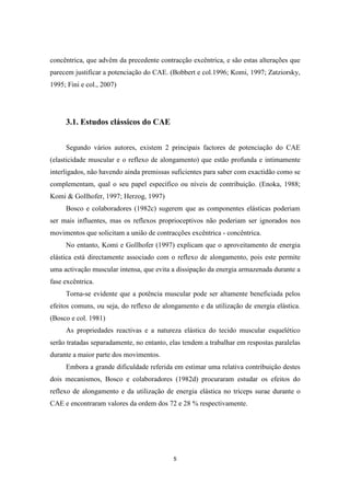 5
concêntrica, que advêm da precedente contracção excêntrica, e são estas alterações que
parecem justificar a potenciação do CAE. (Bobbert e col.1996; Komi, 1997; Zatziorsky,
1995; Fini e col., 2007)
3.1. Estudos clássicos do CAE
Segundo vários autores, existem 2 principais factores de potenciação do CAE
(elasticidade muscular e o reflexo de alongamento) que estão profunda e intimamente
interligados, não havendo ainda premissas suficientes para saber com exactidão como se
complementam, qual o seu papel específico ou níveis de contribuição. (Enoka, 1988;
Komi & Gollhofer, 1997; Herzog, 1997)
Bosco e colaboradores (1982c) sugerem que as componentes elásticas poderiam
ser mais influentes, mas os reflexos proprioceptivos não poderiam ser ignorados nos
movimentos que solicitam a união de contracções excêntrica - concêntrica.
No entanto, Komi e Gollhofer (1997) explicam que o aproveitamento de energia
elástica está directamente associado com o reflexo de alongamento, pois este permite
uma activação muscular intensa, que evita a dissipação da energia armazenada durante a
fase excêntrica.
Torna-se evidente que a potência muscular pode ser altamente beneficiada pelos
efeitos comuns, ou seja, do reflexo de alongamento e da utilização de energia elástica.
(Bosco e col. 1981)
As propriedades reactivas e a natureza elástica do tecido muscular esquelético
serão tratadas separadamente, no entanto, elas tendem a trabalhar em respostas paralelas
durante a maior parte dos movimentos.
Embora a grande dificuldade referida em estimar uma relativa contribuição destes
dois mecanismos, Bosco e colaboradores (1982d) procuraram estudar os efeitos do
reflexo de alongamento e da utilização de energia elástica no triceps surae durante o
CAE e encontraram valores da ordem dos 72 e 28 % respectivamente.
 