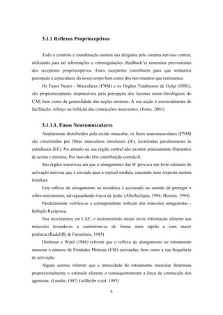 6
3.1.1 Reflexos Proprioceptivos
Todo o controlo e coordenação motora são dirigidos pelo sistema nervoso central,
utilizando para tal informações e retroregulações (feedback’s) sensoriais provenientes
dos receptores proprioceptivos. Estes receptores contribuem para que tenhamos
percepção e consciência do nosso corpo bem como dos movimentos que realizamos.
Os Fusos Neuro - Musculares (FNM) e os Orgãos Tendinosos de Golgi (OTG),
são proprioreceptores responsáveis pela percepção dos factores neuro-fisiológicos do
CAE bem como da generalidade das acções motoras. A sua acção é essencialmente de
facilitação, reforço ou inibição das contracções musculares. (Jones, 2001)
3.1.1.1. Fusos Neuromusculares
Amplamente distribuídos pelo tecido muscular, os fusos neuromusculares (FNM)
são constituídos por fibras musculares intrafusais (IF), localizadas paralelamente às
extrafusais (EF). No entanto na sua região central não existem praticamente filamentos
de actina e miosina. Por isso não têm contribuição contráctil.
São órgãos sensitivos em que o alongamento das IF provoca um forte estímulo de
activação nervosa que é enviada para a espinal-medula, causando uma resposta motora
imediata.
Este reflexo de alongamento ou miotático é accionado no sentido de proteger o
sobre-estiramento, salvaguardando riscos de lesão. (Allerheiligen, 1994; Henson, 1994)
Paralelamente verifica-se a correspondente inibição dos músculos antagonistas -
Inibição Recíproca.
Nos movimentos em CAE, o motoneurónio motor envia informação eferente aos
músculos levando-os a contraírem-se de forma mais rápida e com maior
potência.(Radcliffe & Farentinos, 1985)
Dintiman e Ward (1988) referem que o reflexo de alongamento ou estiramento
aumenta o número de Unidades Motoras (UM) recrutadas, bem como a sua frequência
de activação.
Alguns autores referem que a intensidade do estiramento muscular determina
proporcionalmente o estímulo eferente e consequentemente a força de contracção dos
agonistas. (Lundin, 1987; Gollhofer e col. 1995)
 
