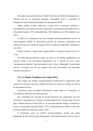 7
Isto sugere que para maximizar os efeitos favoráveis do reflexo de alongamento, o
músculo tem de ser fortemente alongado, aumentando assim a velocidade de
alongamento e provocando alta frequência de descarga dos FNM.
Alguns estudos revelam ainda que o tempo entre a contracção excêntrica e
concêntrica deve ser mínimo, de modo a capitalizar o incremento da actividade nervosa.
(Desmedt & Godaux, 1977; Schmidtbleicher, 1985; Bobbert e col. 1986; Bobbert e col.
1987)
O reflexo de alongamento tem sido estudado pormenorizadamente, através de
electromiografia (EMG) de dorsi-flexões passivas do tornozelo, registando-se um
aumento de Força do Tendão de Aquiles (FTA) na ordem dos 200-500%. (Gollhofer e
col. 1995)
Nestas condições, o tempo entre o registo EMG e o aumento de força era de 13 a
15 ms.
Os FNM parecem funcionar assim, em todos os movimentos preparatórios em
direcção oposta à do movimento programado, isto é, deixam de servir como
“mecanismo de protecção” para funcionarem como “sobre - alimentação” da actividade
nervosa e conseguir com isso um estímulo mais forte, provocando uma contracção
muscular mais potente.
3.1.1.2. Órgãos Tendinosos de Golgi (OTG)
Estes órgãos são também mecanoreceptores proprioceptivos responsáveis pelo
controlo da contracção muscular, estando envolvidos no reflexo de inibição ou reflexo
de alongamento inverso.
Localizam-se perto da junção miotendinosa, sendo sensíveis às alterações e à
velocidade das alterações da tensão muscular.
São estimulados por elevação da tensão decorrente das contracções e/ou por
estiramentos musculares que excedem um determinado limiar. Enviam sinais nervosos
para o Sistema Nervoso Central (SNC), e as respostas eferentes inibem a contracção e
levam ao relaxamento muscular (Clark, 1973). Contrariamente aos FNM, os OTG têm
um efeito inibidor da contracção. (Jones, 2001)
A localização, junto da conexão musculo-tendinosa, permite que sejam
deformados de forma passiva pelo alongamento, sendo bastante menos sensíveis que os
 