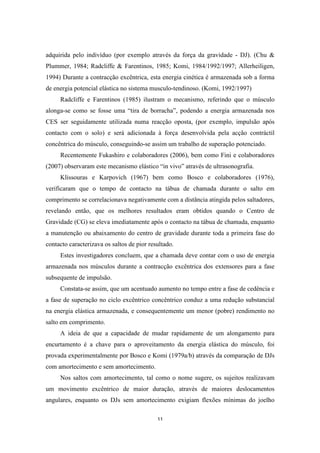 11
adquirida pelo indivíduo (por exemplo através da força da gravidade - DJ). (Chu &
Plummer, 1984; Radcliffe & Farentinos, 1985; Komi, 1984/1992/1997; Allerheiligen,
1994) Durante a contracção excêntrica, esta energia cinética é armazenada sob a forma
de energia potencial elástica no sistema musculo-tendinoso. (Komi, 1992/1997)
Radcliffe e Farentinos (1985) ilustram o mecanismo, referindo que o músculo
alonga-se como se fosse uma “tira de borracha”, podendo a energia armazenada nos
CES ser seguidamente utilizada numa reacção oposta, (por exemplo, impulsão após
contacto com o solo) e será adicionada à força desenvolvida pela acção contráctil
concêntrica do músculo, conseguindo-se assim um trabalho de superação potenciado.
Recentemente Fukashiro e colaboradores (2006), bem como Fini e colaboradores
(2007) observaram este mecanismo elástico “in vivo” através de ultrasonografia.
Klissouras e Karpovich (1967) bem como Bosco e colaboradores (1976),
verificaram que o tempo de contacto na tábua de chamada durante o salto em
comprimento se correlacionava negativamente com a distância atingida pelos saltadores,
revelando então, que os melhores resultados eram obtidos quando o Centro de
Gravidade (CG) se eleva imediatamente após o contacto na tábua de chamada, enquanto
a manutenção ou abaixamento do centro de gravidade durante toda a primeira fase do
contacto caracterizava os saltos de pior resultado.
Estes investigadores concluem, que a chamada deve contar com o uso de energia
armazenada nos músculos durante a contracção excêntrica dos extensores para a fase
subsequente de impulsão.
Constata-se assim, que um acentuado aumento no tempo entre a fase de cedência e
a fase de superação no ciclo excêntrico concêntrico conduz a uma redução substancial
na energia elástica armazenada, e consequentemente um menor (pobre) rendimento no
salto em comprimento.
A ideia de que a capacidade de mudar rapidamente de um alongamento para
encurtamento é a chave para o aproveitamento da energia elástica do músculo, foi
provada experimentalmente por Bosco e Komi (1979a/b) através da comparação de DJs
com amortecimento e sem amortecimento.
Nos saltos com amortecimento, tal como o nome sugere, os sujeitos realizavam
um movimento excêntrico de maior duração, através de maiores deslocamentos
angulares, enquanto os DJs sem amortecimento exigiam flexões mínimas do joelho
 